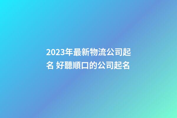 2023年最新物流公司起名 好聽順口的公司起名